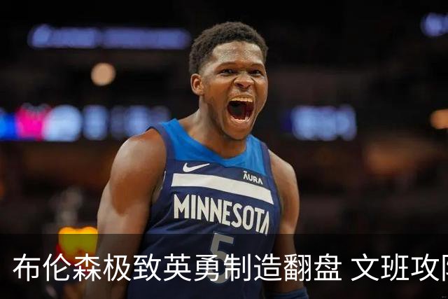 布伦森极致英勇制造翻盘 文班攻防都受挫软肋暴露